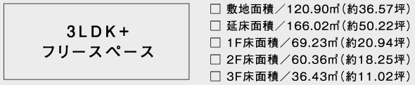 3LDK+フリースペース□ 敷地面積／120.90㎡（約36.57坪）□ 延床面積／166.02㎡（約50.22坪）□ 1F床面積／69.23㎡（約20.94坪）□ 2F床面積／60.36㎡（約18.25坪）□ 3F床面積／36.43㎡（約11.02坪）